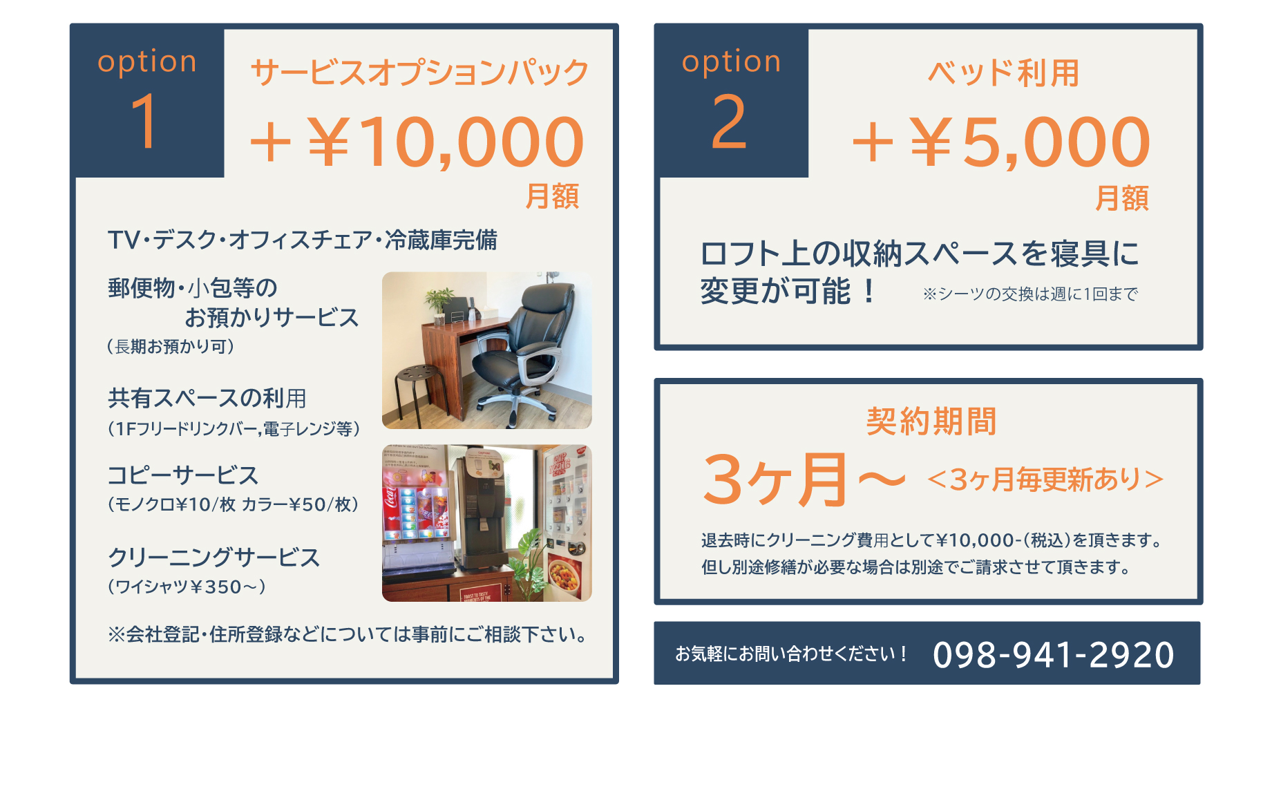 option１　サービスオプションパック月額＋￥10,000　TV・デスク・オフィスチェア・冷蔵庫完備　郵便物・⼩包等のお預かりサービス(⻑期お預かり可)共有スペースの利⽤(1Fフリードリンクバー,電⼦レンジ等)コピーサービス(モノクロ¥10/枚 カラー¥50/枚)クリーニングサービス（ワイシャツ￥350〜）※会社登記・住所登録などについては事前にご相談下さい。　option2　ベッド利用月額＋￥5,000ロフト上の収納スペースを寝具に変更が可能 !※シーツの交換は週に1回まで　契約期間3ヶ月～＜3ヶ月毎更新あり＞　退去時にクリーニング費⽤として¥10,000-(税込)を頂きます。但し別途修繕が必要な場合は別途でご請求させて頂きます。　お気軽にお問い合わせください！098-941-2920