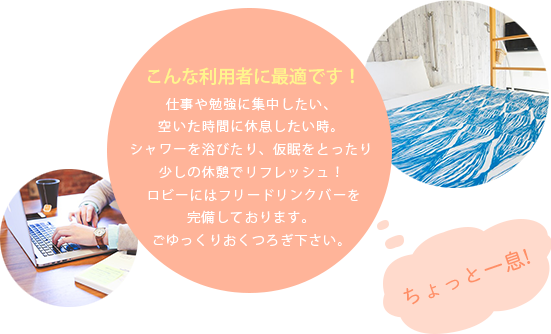 こんな利用者に最適です！仕事や勉強に集中したい、空いた時間に休息したい時。シャワーを浴びたり、仮眠をとったり少しの休憩でリフレッシュ！ロビーにはフリードリンクバーを完備しております。ごゆっくりおくつろぎ下さい。